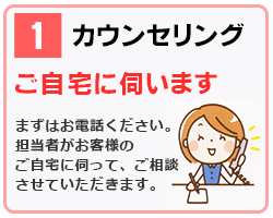 1 カウンセリング｜ご自宅に伺います｜まずはお電話ください。担当者がお客様のご自宅へ伺ってご相談させて頂きます。